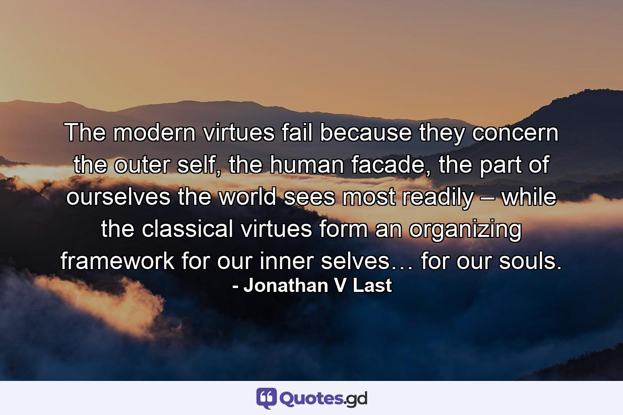 The modern virtues fail because they concern the outer self, the human facade, the part of ourselves the world sees most readily – while the classical virtues form an organizing framework for our inner selves… for our souls. - Quote by Jonathan V Last