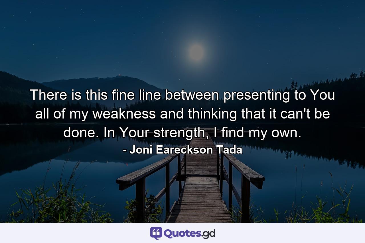 There is this fine line between presenting to You all of my weakness and thinking that it can't be done. In Your strength, I find my own. - Quote by Joni Eareckson Tada