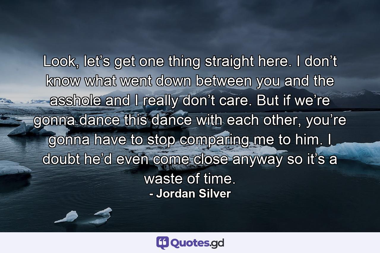 Look, let’s get one thing straight here. I don’t know what went down between you and the asshole and I really don’t care. But if we’re gonna dance this dance with each other, you’re gonna have to stop comparing me to him. I doubt he’d even come close anyway so it’s a waste of time. - Quote by Jordan Silver