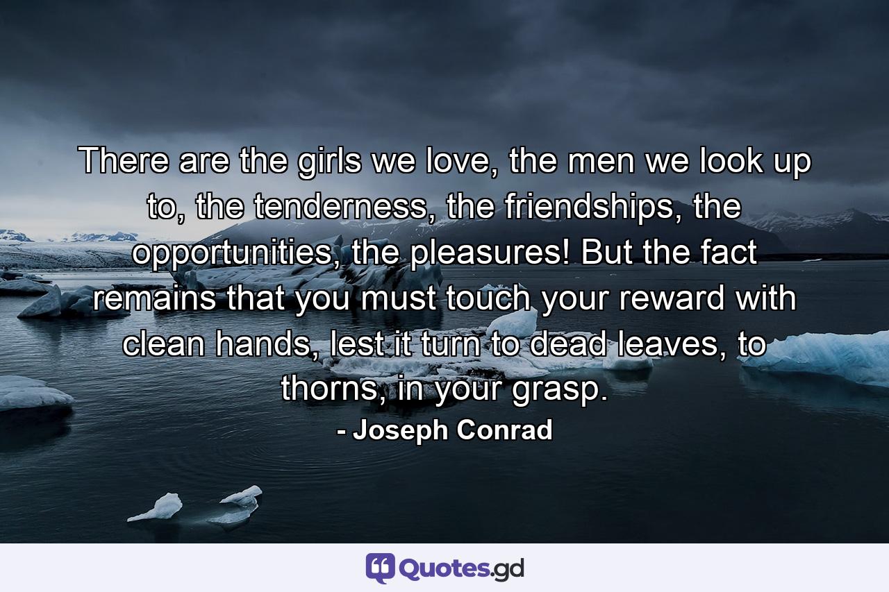 There are the girls we love, the men we look up to, the tenderness, the friendships, the opportunities, the pleasures! But the fact remains that you must touch your reward with clean hands, lest it turn to dead leaves, to thorns, in your grasp. - Quote by Joseph Conrad