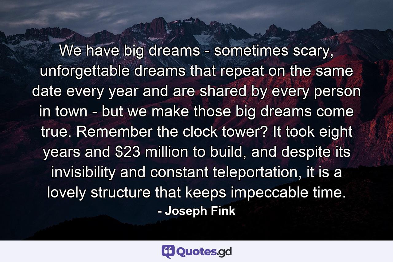 We have big dreams - sometimes scary, unforgettable dreams that repeat on the same date every year and are shared by every person in town - but we make those big dreams come true. Remember the clock tower? It took eight years and $23 million to build, and despite its invisibility and constant teleportation, it is a lovely structure that keeps impeccable time. - Quote by Joseph Fink