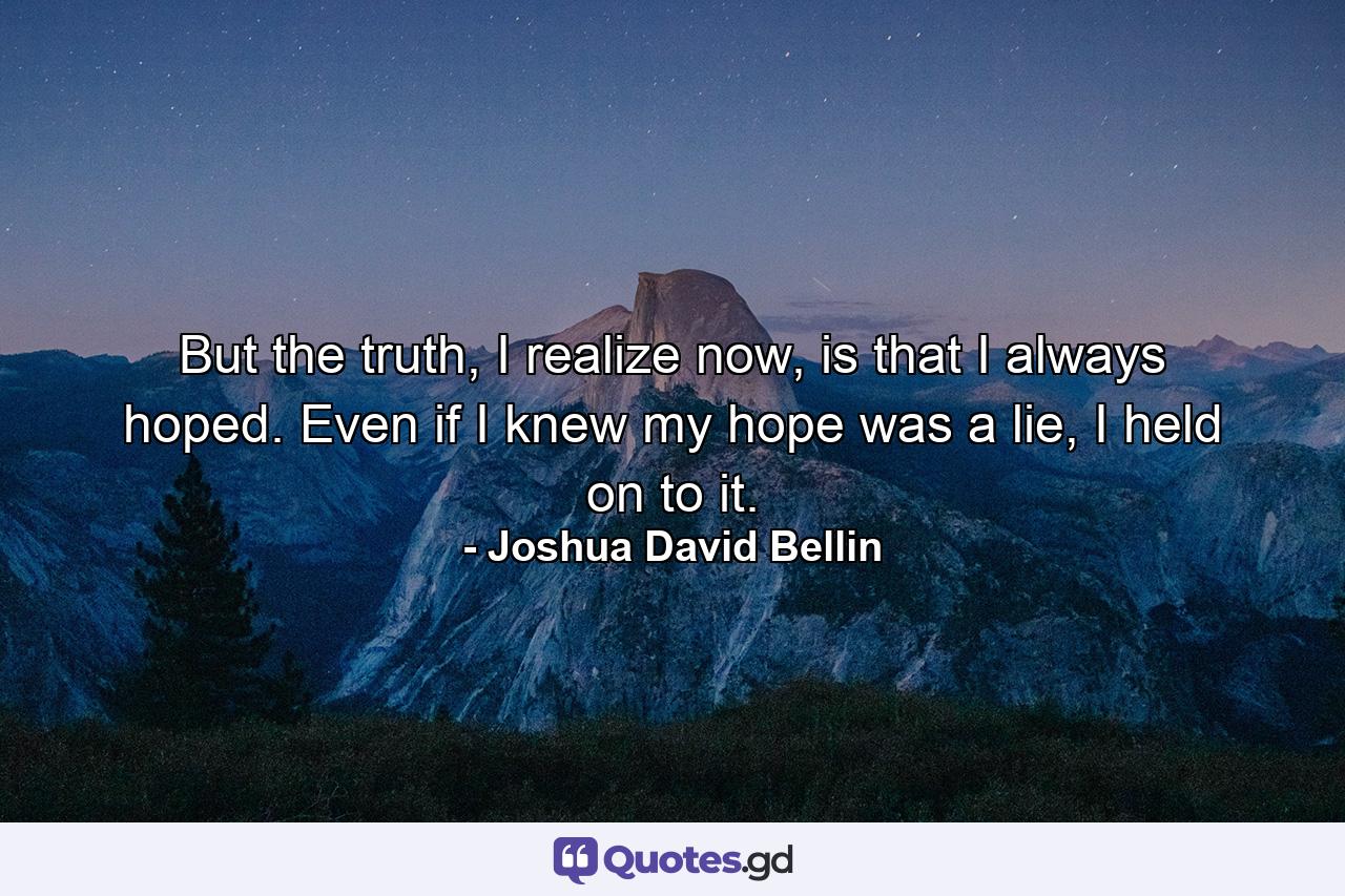 But the truth, I realize now, is that I always hoped. Even if I knew my hope was a lie, I held on to it. - Quote by Joshua David Bellin