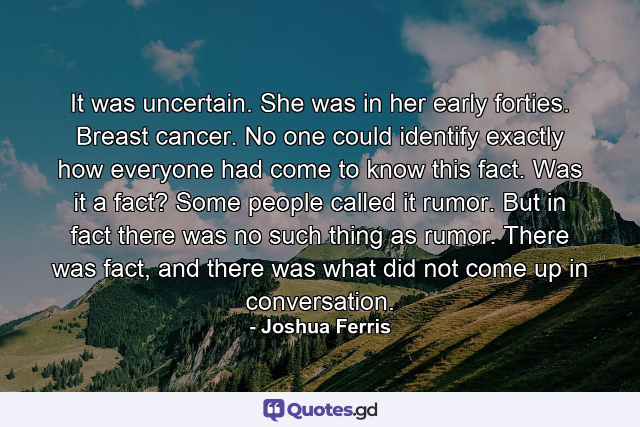 It was uncertain. She was in her early forties. Breast cancer. No one could identify exactly how everyone had come to know this fact. Was it a fact? Some people called it rumor. But in fact there was no such thing as rumor. There was fact, and there was what did not come up in conversation. - Quote by Joshua Ferris