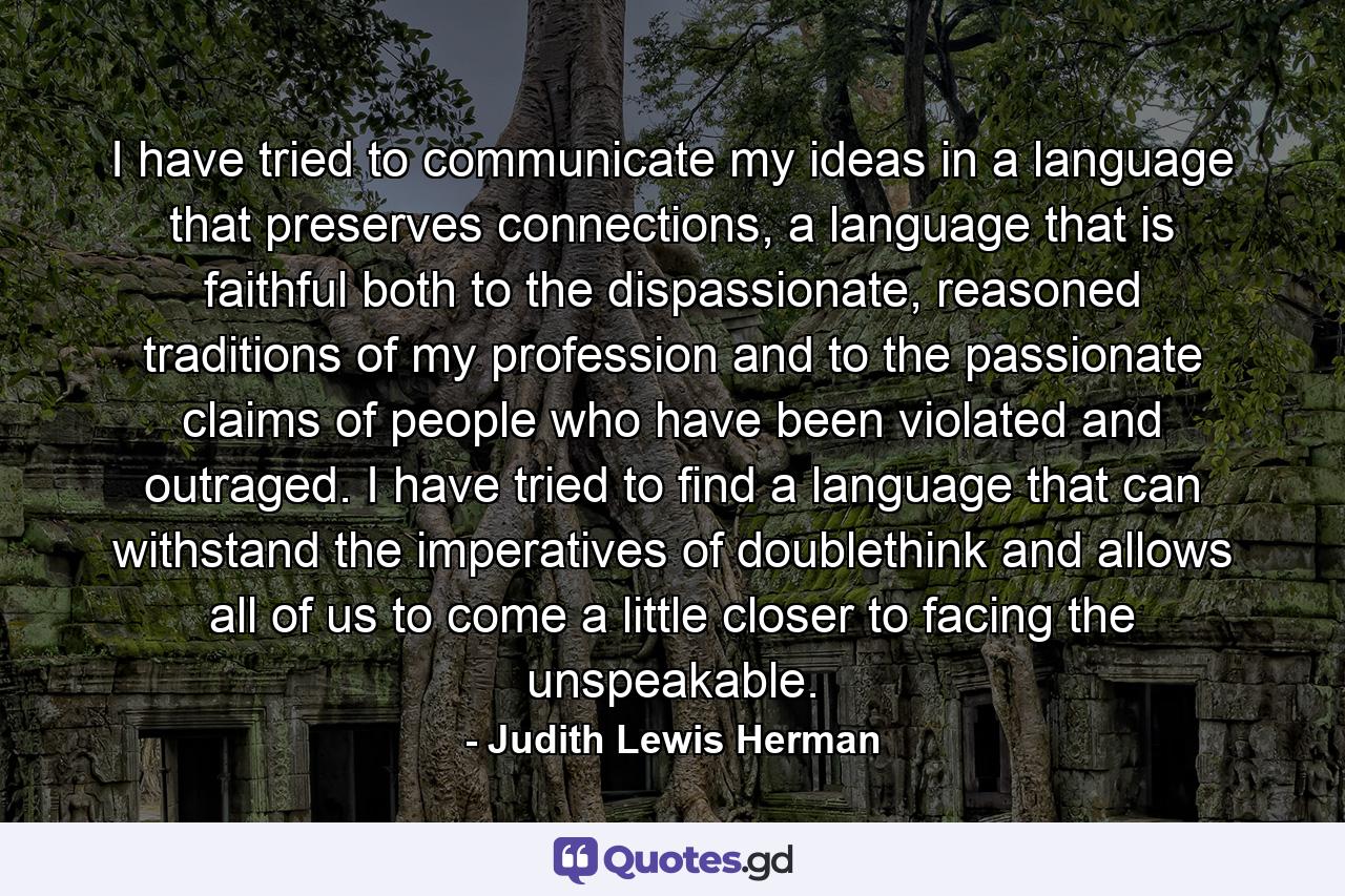 I have tried to communicate my ideas in a language that preserves connections, a language that is faithful both to the dispassionate, reasoned traditions of my profession and to the passionate claims of people who have been violated and outraged. I have tried to find a language that can withstand the imperatives of doublethink and allows all of us to come a little closer to facing the unspeakable. - Quote by Judith Lewis Herman