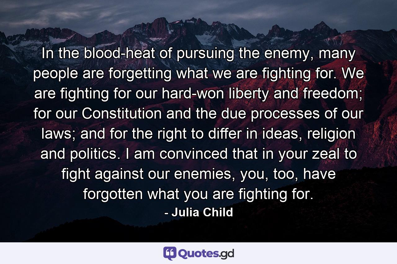 In the blood-heat of pursuing the enemy, many people are forgetting what we are fighting for. We are fighting for our hard-won liberty and freedom; for our Constitution and the due processes of our laws; and for the right to differ in ideas, religion and politics. I am convinced that in your zeal to fight against our enemies, you, too, have forgotten what you are fighting for. - Quote by Julia Child