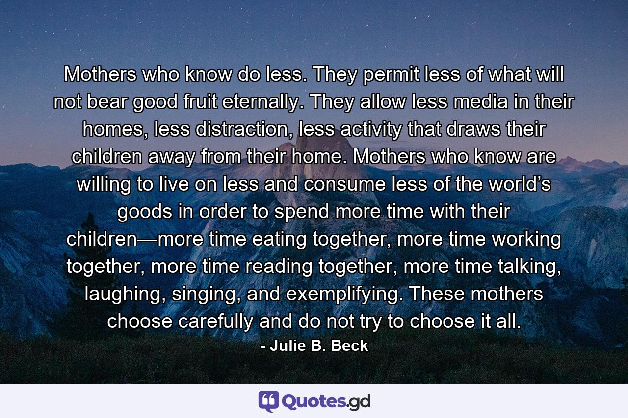 Mothers who know do less. They permit less of what will not bear good fruit eternally. They allow less media in their homes, less distraction, less activity that draws their children away from their home. Mothers who know are willing to live on less and consume less of the world’s goods in order to spend more time with their children—more time eating together, more time working together, more time reading together, more time talking, laughing, singing, and exemplifying. These mothers choose carefully and do not try to choose it all. - Quote by Julie B. Beck