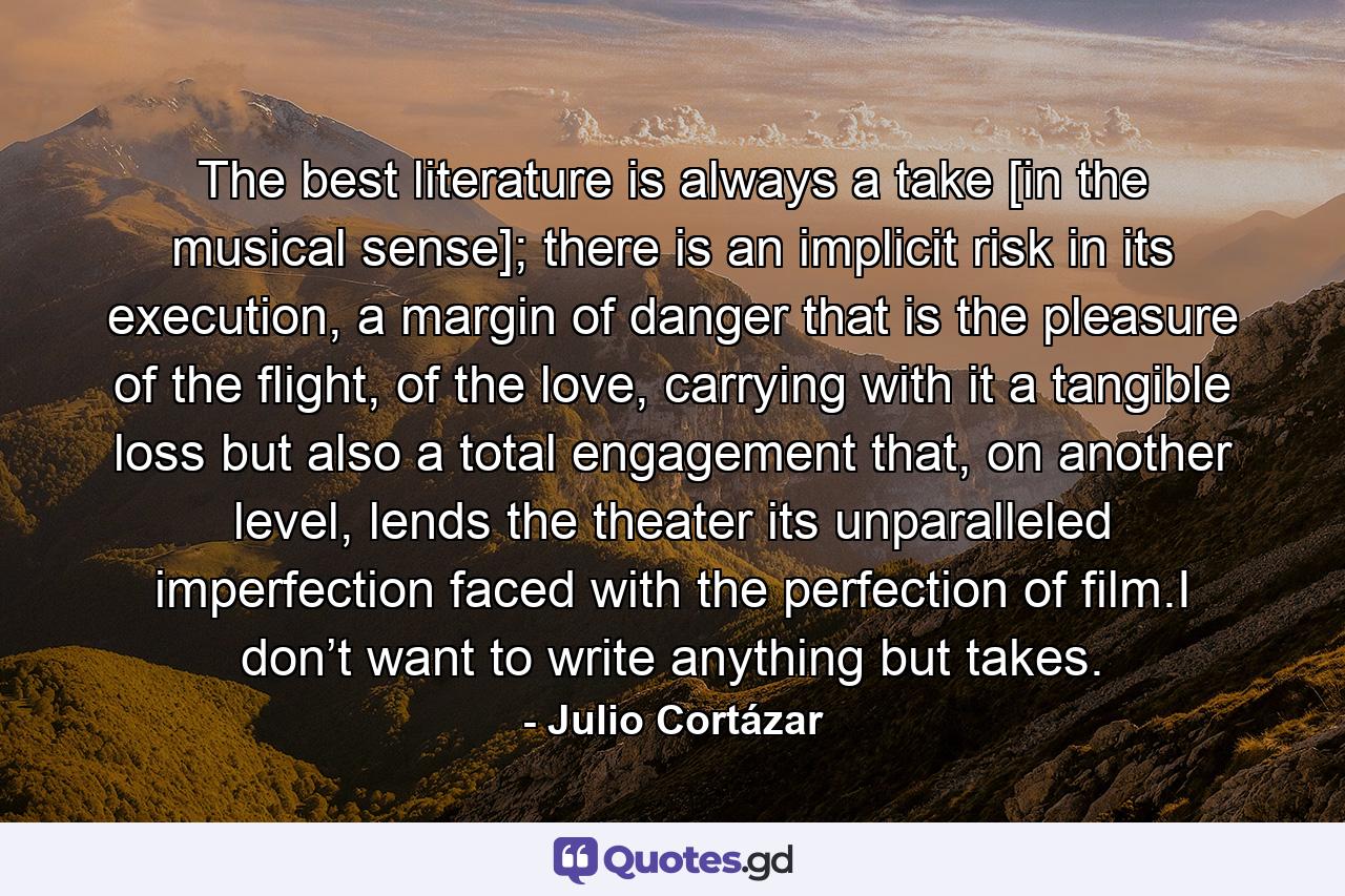 The best literature is always a take [in the musical sense]; there is an implicit risk in its execution, a margin of danger that is the pleasure of the flight, of the love, carrying with it a tangible loss but also a total engagement that, on another level, lends the theater its unparalleled imperfection faced with the perfection of film.I don’t want to write anything but takes. - Quote by Julio Cortázar