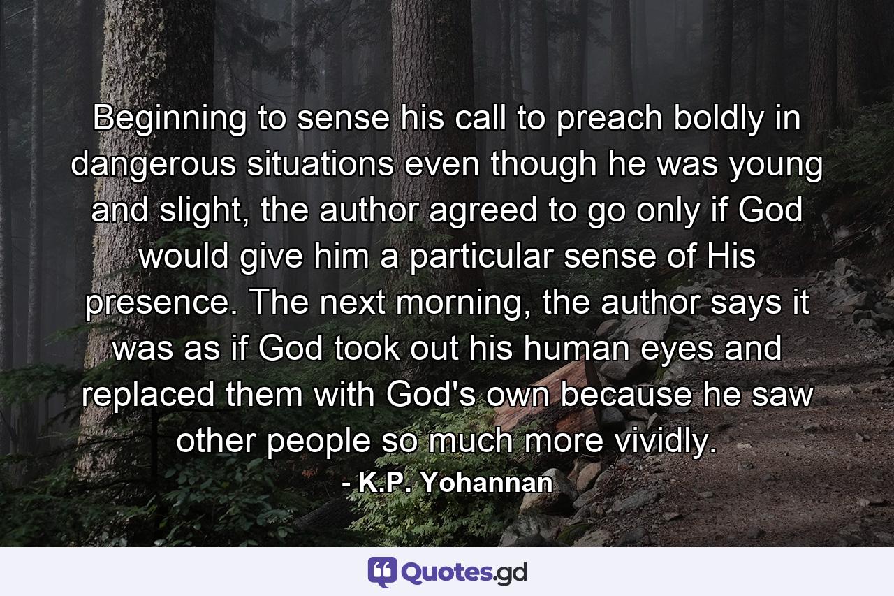 Beginning to sense his call to preach boldly in dangerous situations even though he was young and slight, the author agreed to go only if God would give him a particular sense of His presence. The next morning, the author says it was as if God took out his human eyes and replaced them with God's own because he saw other people so much more vividly. - Quote by K.P. Yohannan