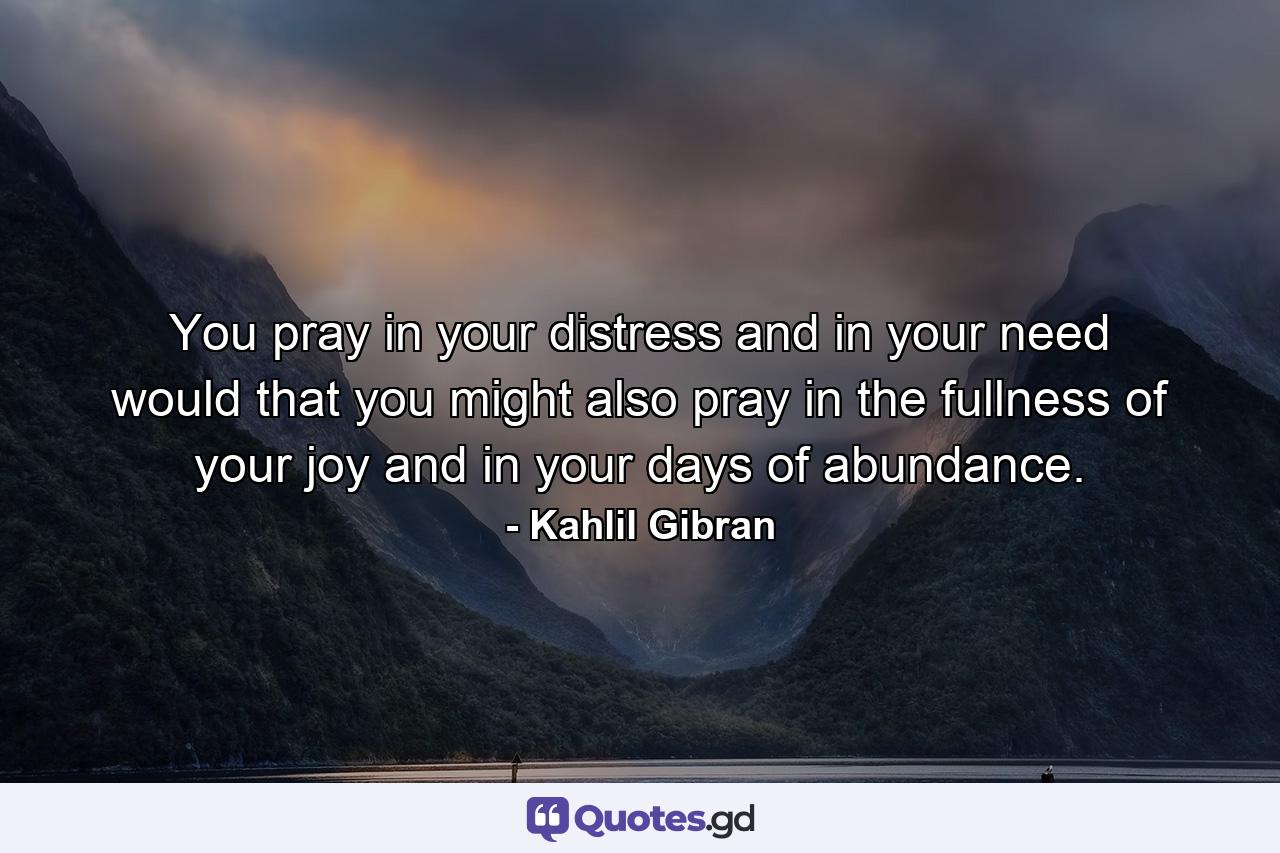 You pray in your distress and in your need  would that you might also pray in the fullness of your joy and in your days of abundance. - Quote by Kahlil Gibran