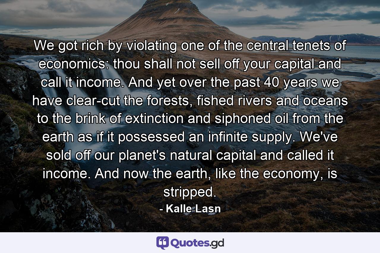 We got rich by violating one of the central tenets of economics: thou shall not sell off your capital and call it income. And yet over the past 40 years we have clear-cut the forests, fished rivers and oceans to the brink of extinction and siphoned oil from the earth as if it possessed an infinite supply. We've sold off our planet's natural capital and called it income. And now the earth, like the economy, is stripped. - Quote by Kalle Lasn