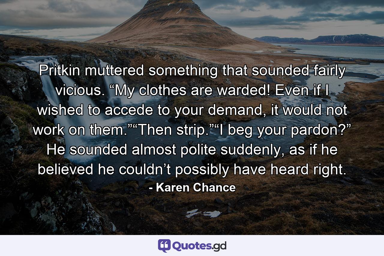 Pritkin muttered something that sounded fairly vicious. “My clothes are warded! Even if I wished to accede to your demand, it would not work on them.”“Then strip.”“I beg your pardon?” He sounded almost polite suddenly, as if he believed he couldn’t possibly have heard right. - Quote by Karen Chance