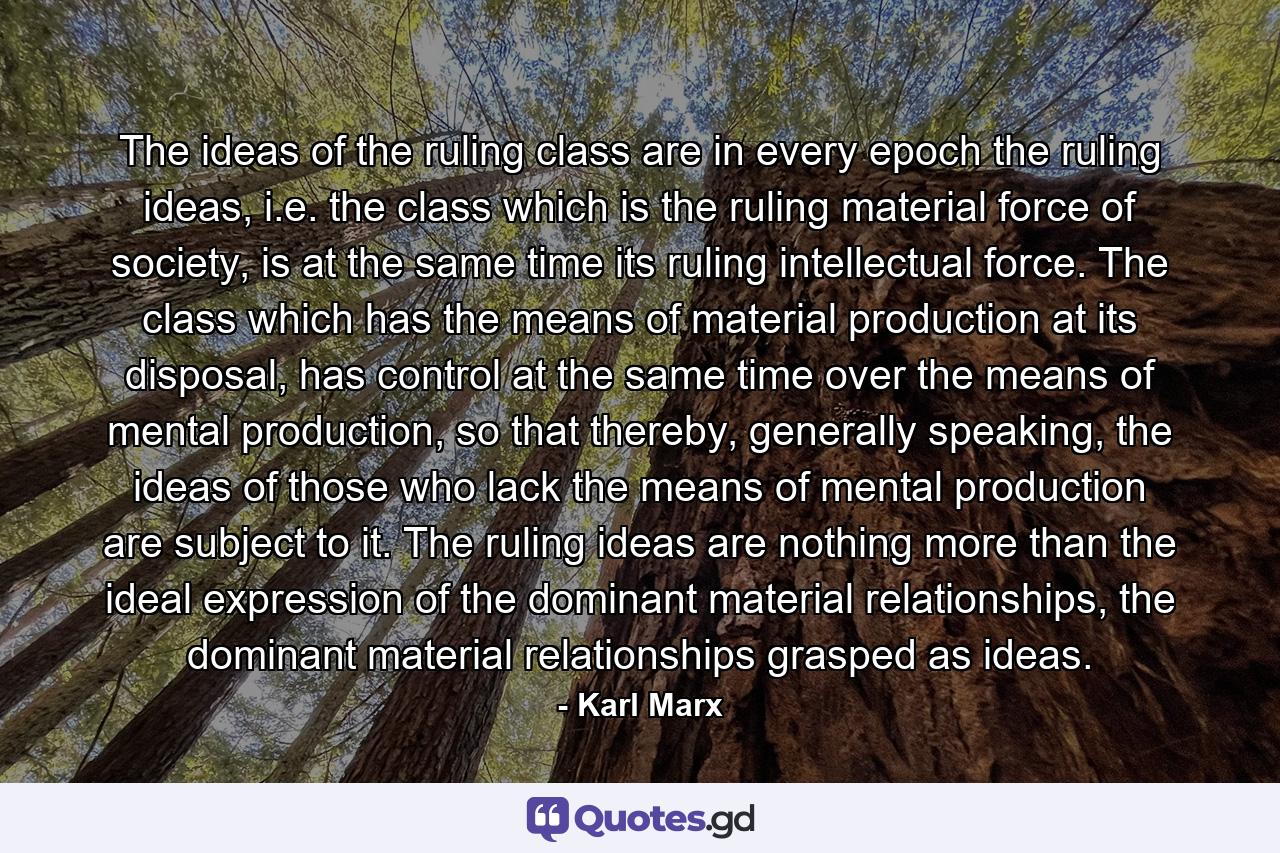 The ideas of the ruling class are in every epoch the ruling ideas, i.e. the class which is the ruling material force of society, is at the same time its ruling intellectual force. The class which has the means of material production at its disposal, has control at the same time over the means of mental production, so that thereby, generally speaking, the ideas of those who lack the means of mental production are subject to it. The ruling ideas are nothing more than the ideal expression of the dominant material relationships, the dominant material relationships grasped as ideas. - Quote by Karl Marx