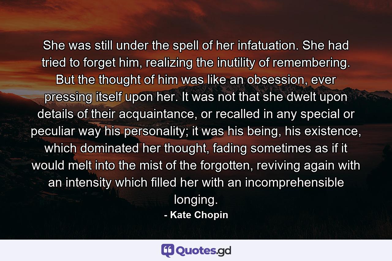 She was still under the spell of her infatuation. She had tried to forget him, realizing the inutility of remembering. But the thought of him was like an obsession, ever pressing itself upon her. It was not that she dwelt upon details of their acquaintance, or recalled in any special or peculiar way his personality; it was his being, his existence, which dominated her thought, fading sometimes as if it would melt into the mist of the forgotten, reviving again with an intensity which filled her with an incomprehensible longing. - Quote by Kate Chopin