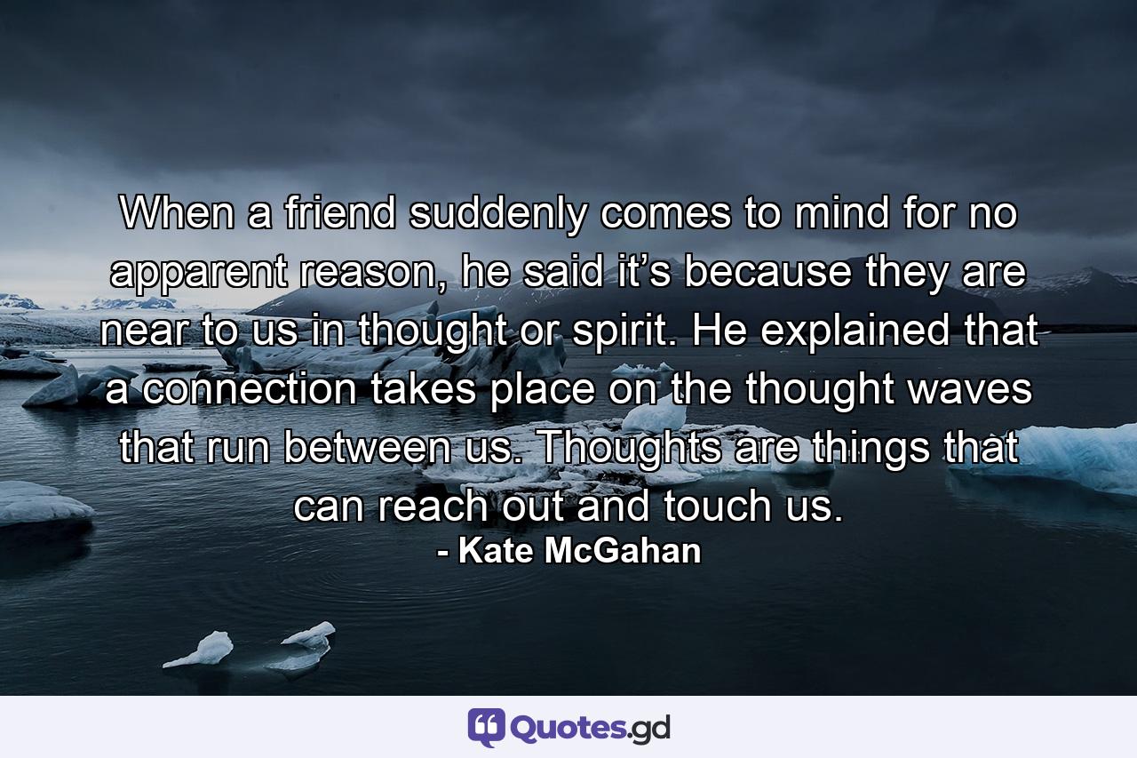 When a friend suddenly comes to mind for no apparent reason, he said it’s because they are near to us in thought or spirit. He explained that a connection takes place on the thought waves that run between us. Thoughts are things that can reach out and touch us. - Quote by Kate McGahan