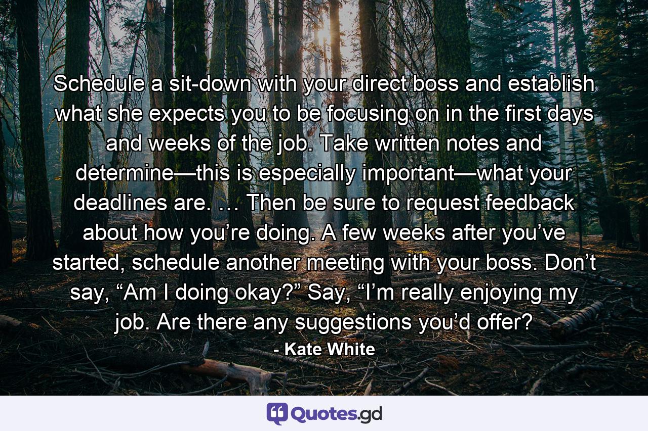 Schedule a sit-down with your direct boss and establish what she expects you to be focusing on in the first days and weeks of the job. Take written notes and determine—this is especially important—what your deadlines are. … Then be sure to request feedback about how you’re doing. A few weeks after you’ve started, schedule another meeting with your boss. Don’t say, “Am I doing okay?” Say, “I’m really enjoying my job. Are there any suggestions you’d offer? - Quote by Kate White