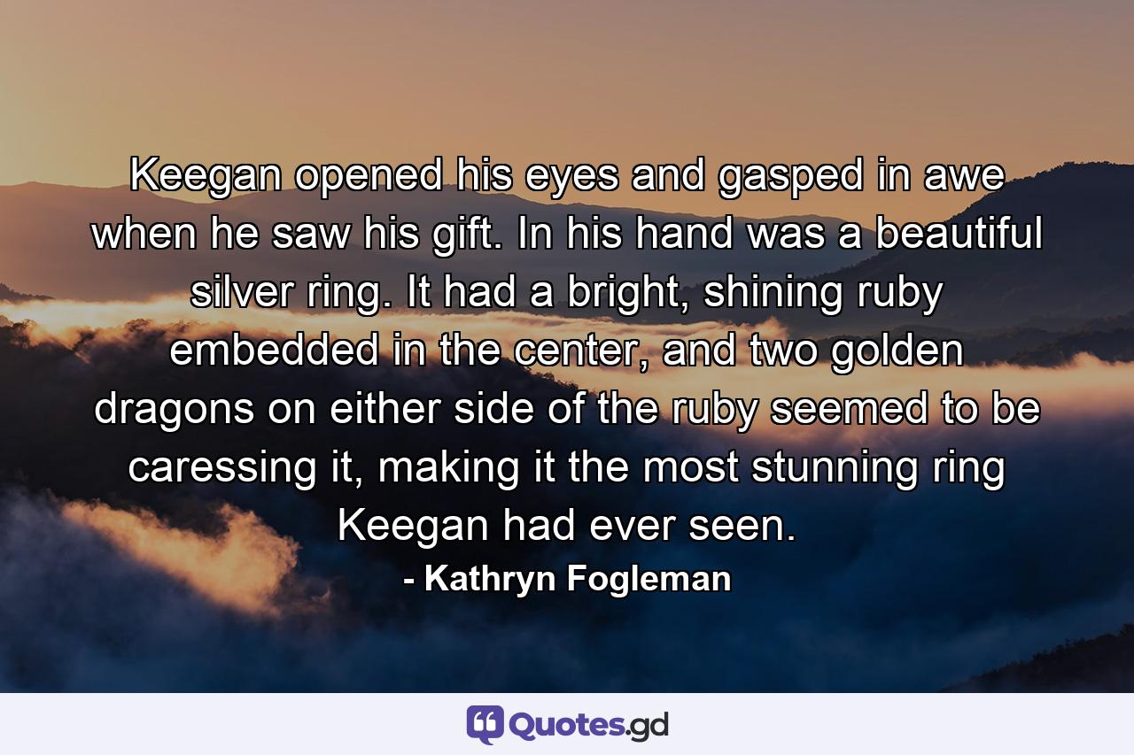 Keegan opened his eyes and gasped in awe when he saw his gift. In his hand was a beautiful silver ring. It had a bright, shining ruby embedded in the center, and two golden dragons on either side of the ruby seemed to be caressing it, making it the most stunning ring Keegan had ever seen. - Quote by Kathryn Fogleman