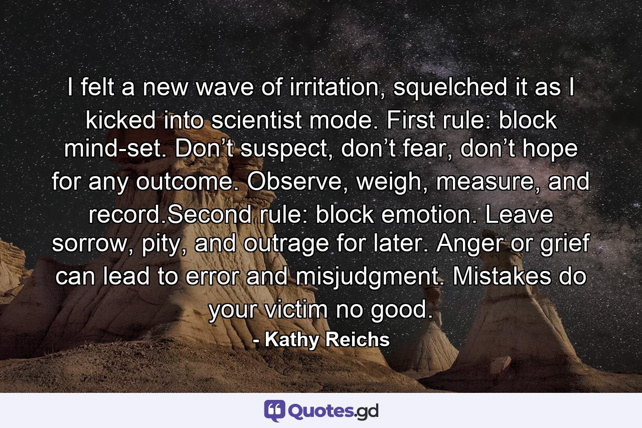 I felt a new wave of irritation, squelched it as I kicked into scientist mode. First rule: block mind-set. Don’t suspect, don’t fear, don’t hope for any outcome. Observe, weigh, measure, and record.Second rule: block emotion. Leave sorrow, pity, and outrage for later. Anger or grief can lead to error and misjudgment. Mistakes do your victim no good. - Quote by Kathy Reichs