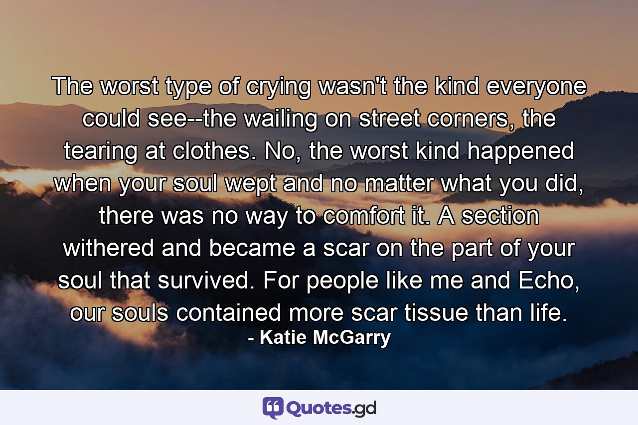 The worst type of crying wasn't the kind everyone could see--the wailing on street corners, the tearing at clothes. No, the worst kind happened when your soul wept and no matter what you did, there was no way to comfort it. A section withered and became a scar on the part of your soul that survived. For people like me and Echo, our souls contained more scar tissue than life. - Quote by Katie McGarry