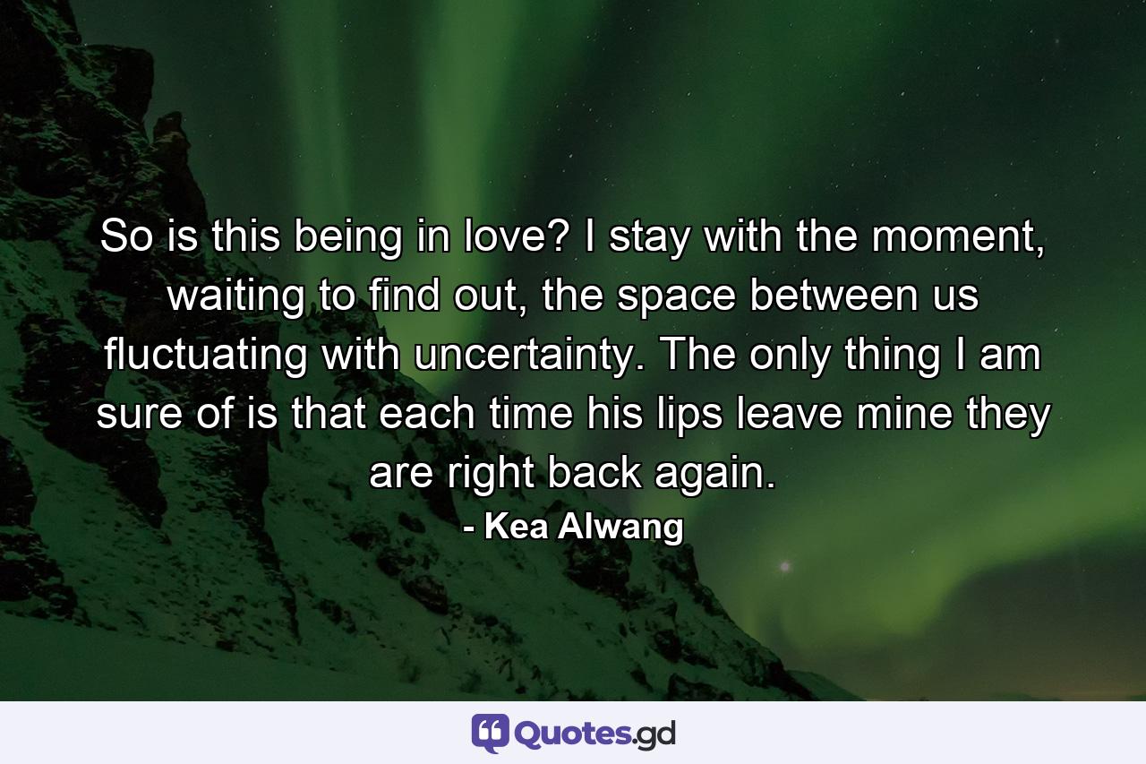 So is this being in love? I stay with the moment, waiting to find out, the space between us fluctuating with uncertainty. The only thing I am sure of is that each time his lips leave mine they are right back again. - Quote by Kea Alwang