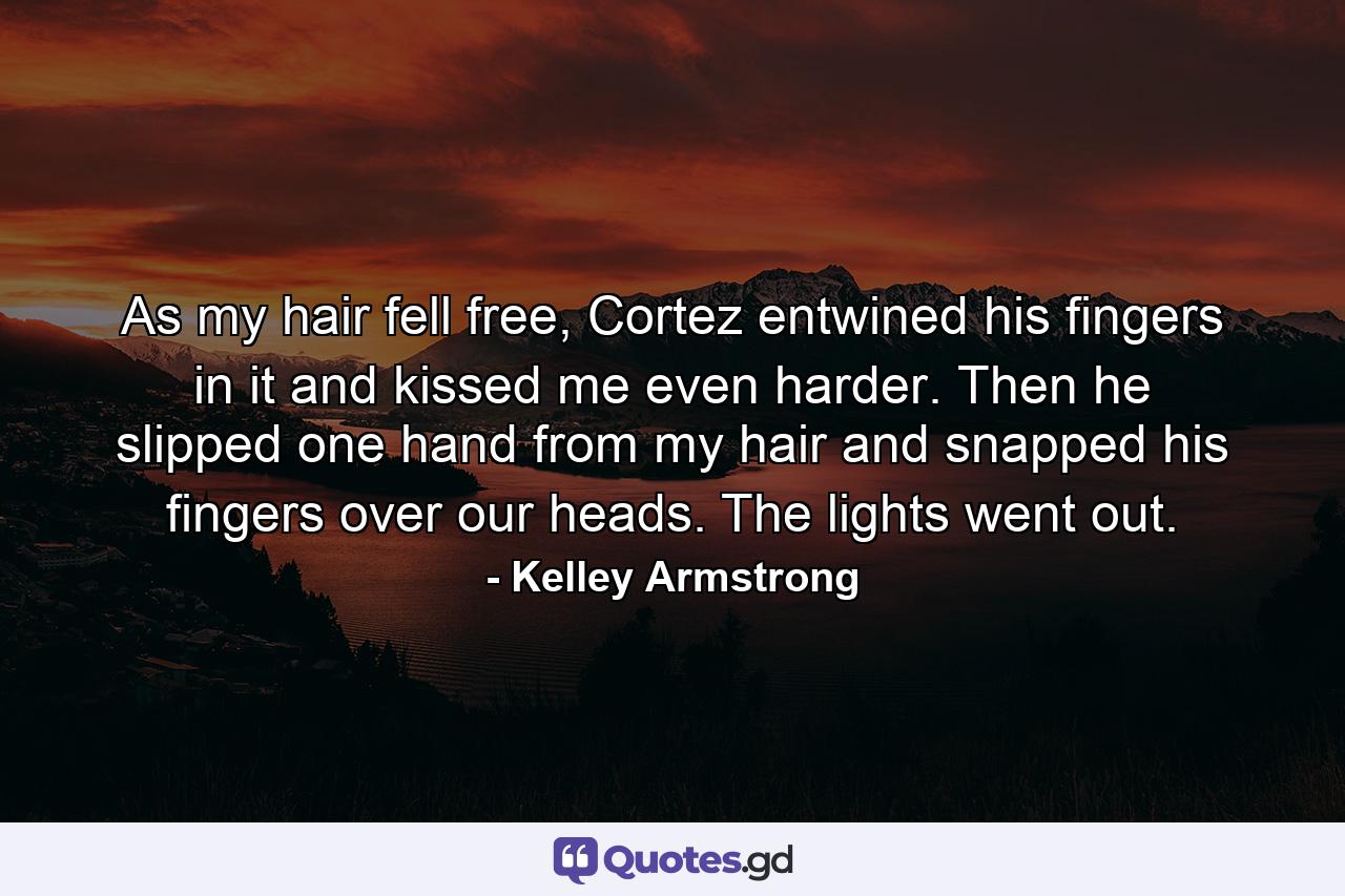 As my hair fell free, Cortez entwined his fingers in it and kissed me even harder. Then he slipped one hand from my hair and snapped his fingers over our heads. The lights went out. - Quote by Kelley Armstrong