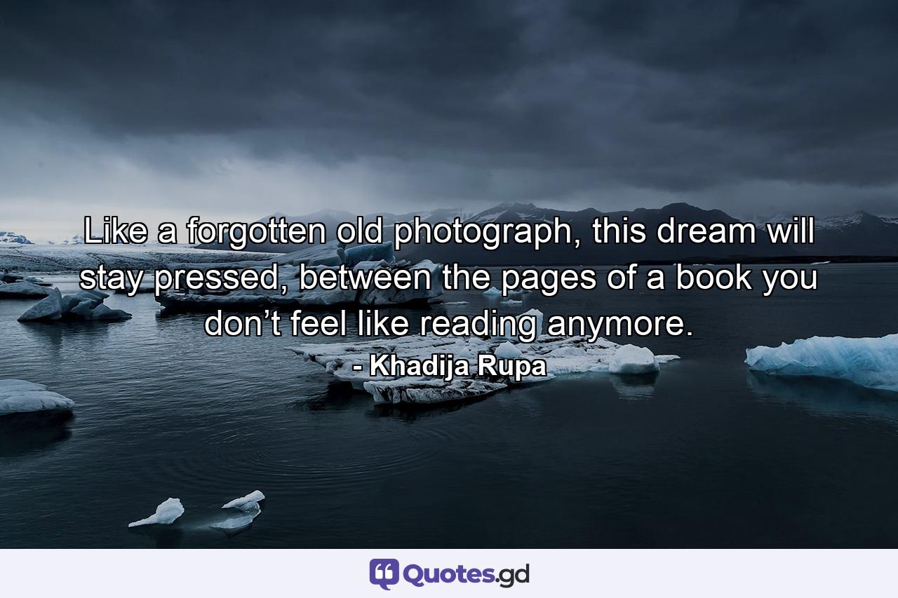 Like a forgotten old photograph, this dream will stay pressed, between the pages of a book you don’t feel like reading anymore. - Quote by Khadija Rupa