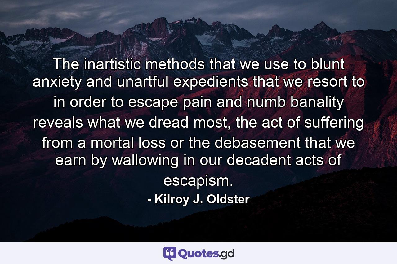 The inartistic methods that we use to blunt anxiety and unartful expedients that we resort to in order to escape pain and numb banality reveals what we dread most, the act of suffering from a mortal loss or the debasement that we earn by wallowing in our decadent acts of escapism. - Quote by Kilroy J. Oldster