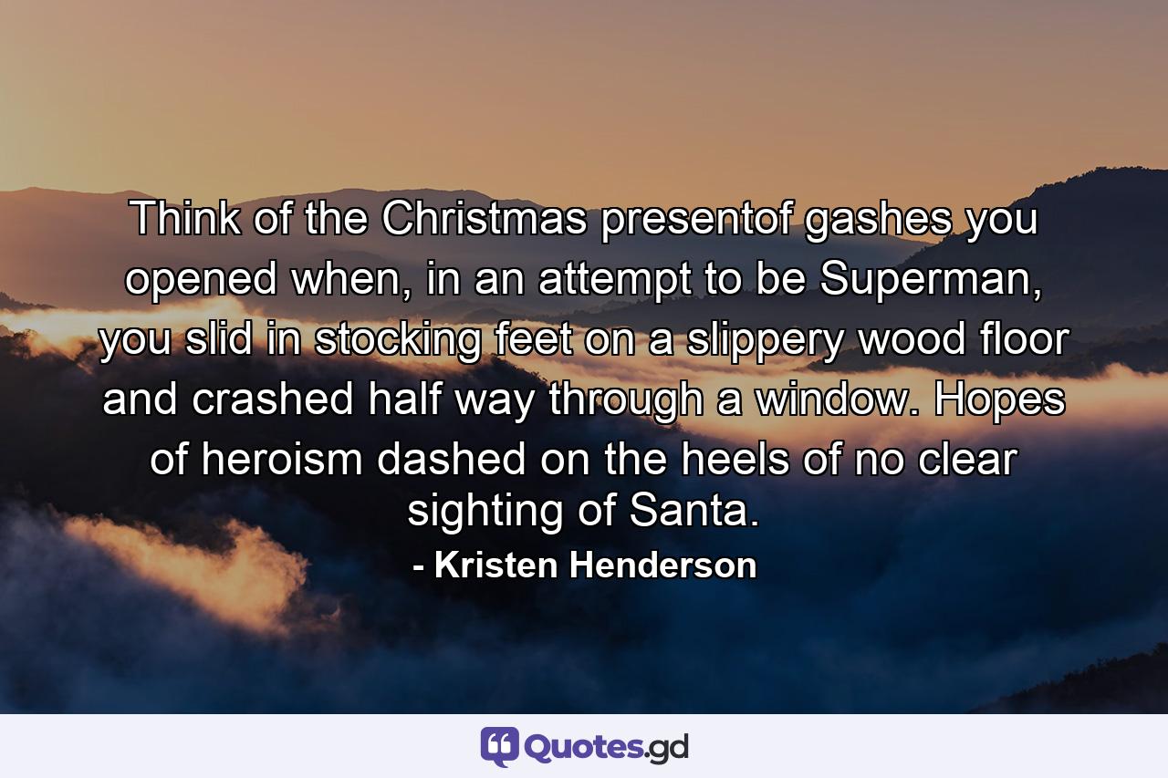 Think of the Christmas presentof gashes you opened when, in an attempt to be Superman, you slid in stocking feet on a slippery wood floor and crashed half way through a window. Hopes of heroism dashed on the heels of no clear sighting of Santa. - Quote by Kristen Henderson