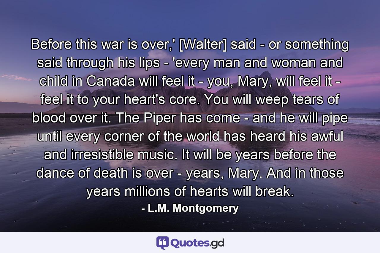 Before this war is over,' [Walter] said - or something said through his lips - 'every man and woman and child in Canada will feel it - you, Mary, will feel it - feel it to your heart's core. You will weep tears of blood over it. The Piper has come - and he will pipe until every corner of the world has heard his awful and irresistible music. It will be years before the dance of death is over - years, Mary. And in those years millions of hearts will break. - Quote by L.M. Montgomery