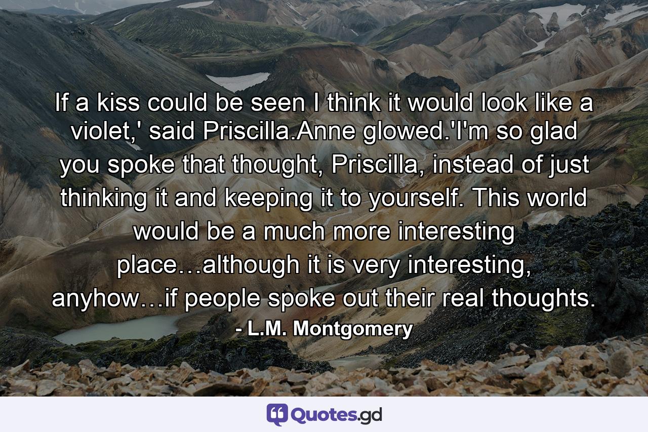 If a kiss could be seen I think it would look like a violet,' said Priscilla.Anne glowed.'I'm so glad you spoke that thought, Priscilla, instead of just thinking it and keeping it to yourself. This world would be a much more interesting place…although it is very interesting, anyhow…if people spoke out their real thoughts. - Quote by L.M. Montgomery