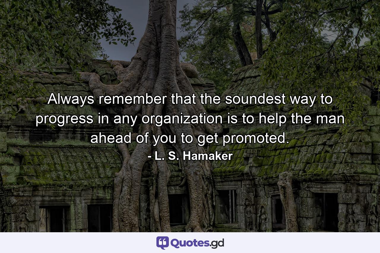 Always remember that the soundest way to progress in any organization is to help the man ahead of you to get promoted. - Quote by L. S. Hamaker