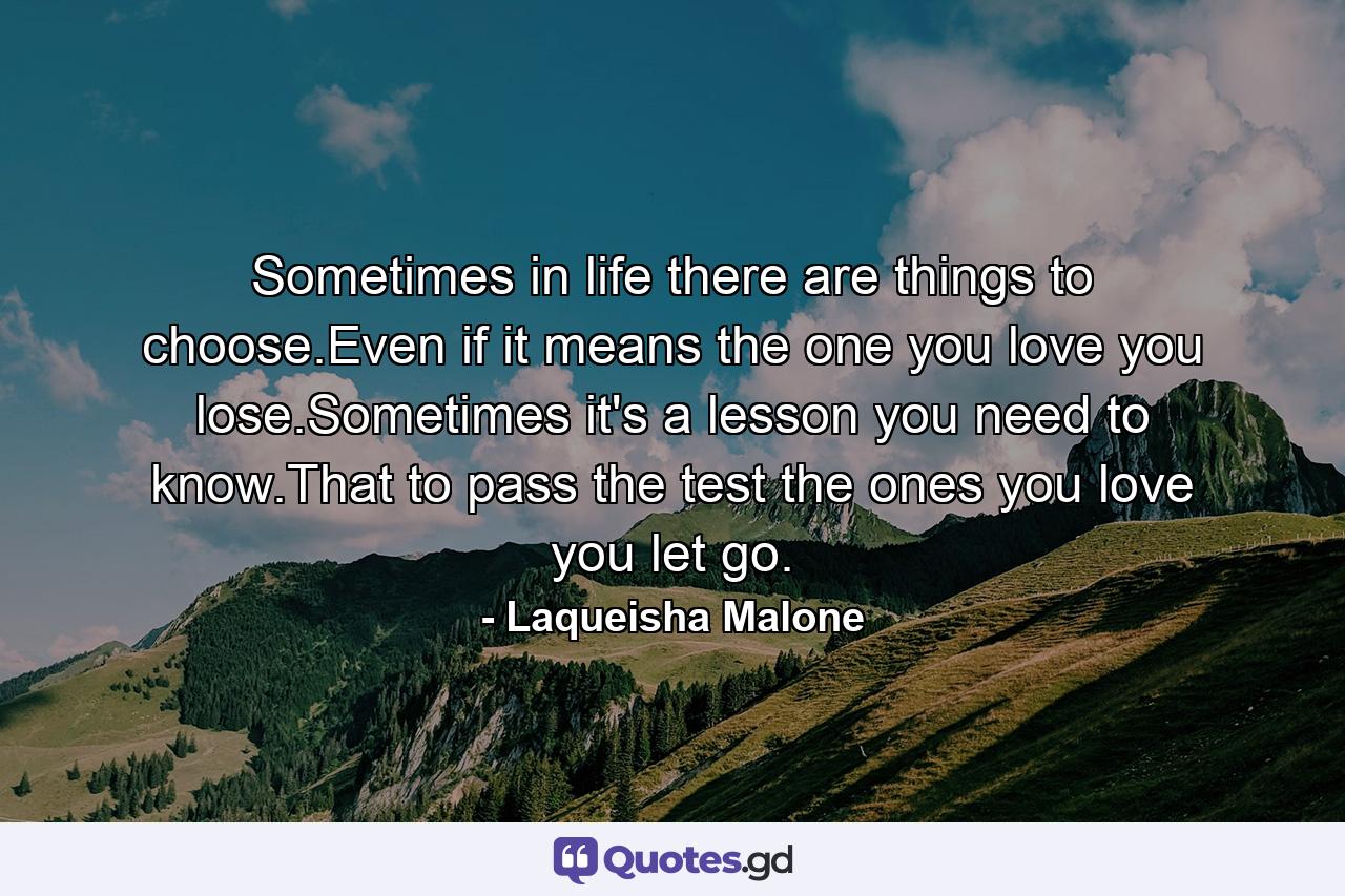 Sometimes in life there are things to choose.Even if it means the one you love you lose.Sometimes it's a lesson you need to know.That to pass the test the ones you love you let go. - Quote by Laqueisha Malone