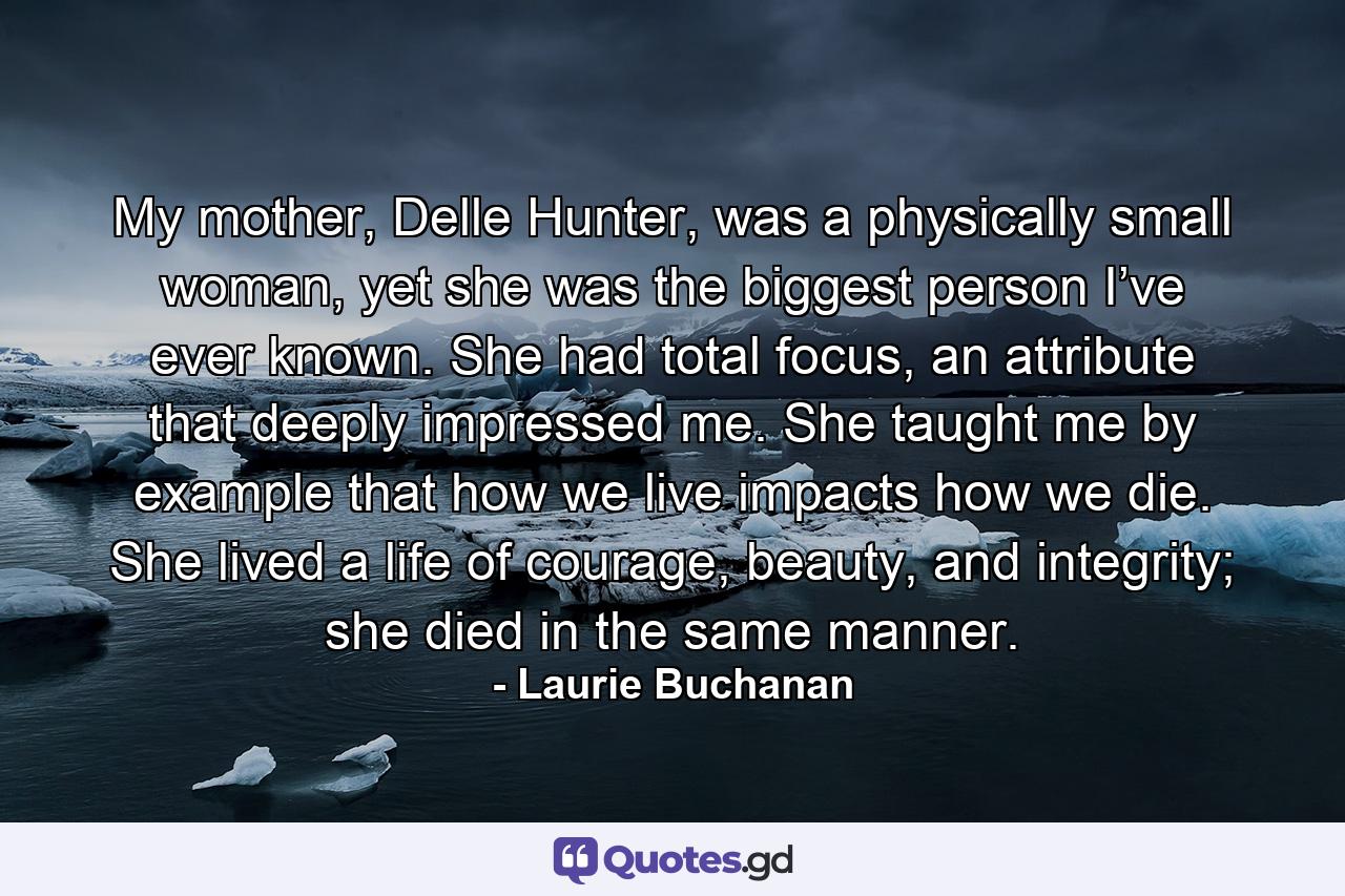 My mother, Delle Hunter, was a physically small woman, yet she was the biggest person I’ve ever known. She had total focus, an attribute that deeply impressed me. She taught me by example that how we live impacts how we die. She lived a life of courage, beauty, and integrity; she died in the same manner. - Quote by Laurie Buchanan