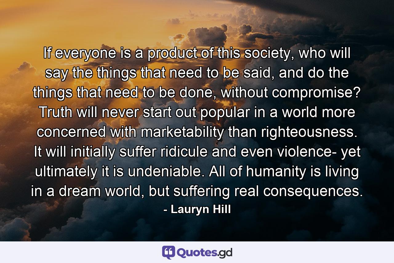 If everyone is a product of this society, who will say the things that need to be said, and do the things that need to be done, without compromise? Truth will never start out popular in a world more concerned with marketability than righteousness. It will initially suffer ridicule and even violence- yet ultimately it is undeniable. All of humanity is living in a dream world, but suffering real consequences. - Quote by Lauryn Hill