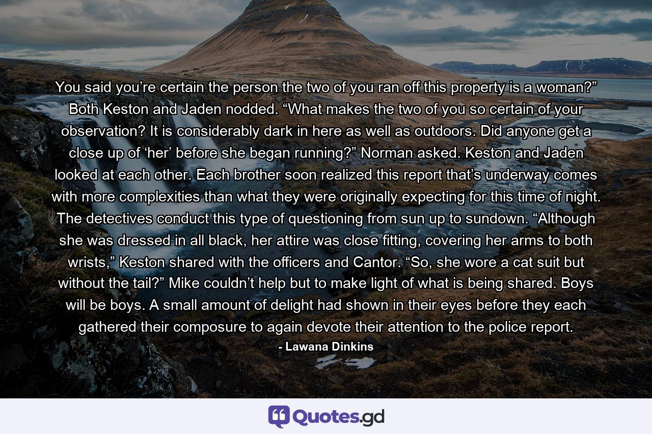 You said you’re certain the person the two of you ran off this property is a woman?” Both Keston and Jaden nodded. “What makes the two of you so certain of your observation? It is considerably dark in here as well as outdoors. Did anyone get a close up of ‘her’ before she began running?” Norman asked. Keston and Jaden looked at each other. Each brother soon realized this report that’s underway comes with more complexities than what they were originally expecting for this time of night. The detectives conduct this type of questioning from sun up to sundown.  “Although she was dressed in all black, her attire was close fitting, covering her arms to both wrists,” Keston shared with the officers and Cantor. “So, she wore a cat suit but without the tail?” Mike couldn’t help but to make light of what is being shared. Boys will be boys. A small amount of delight had shown in their eyes before they each gathered their composure to again devote their attention to the police report. - Quote by Lawana Dinkins