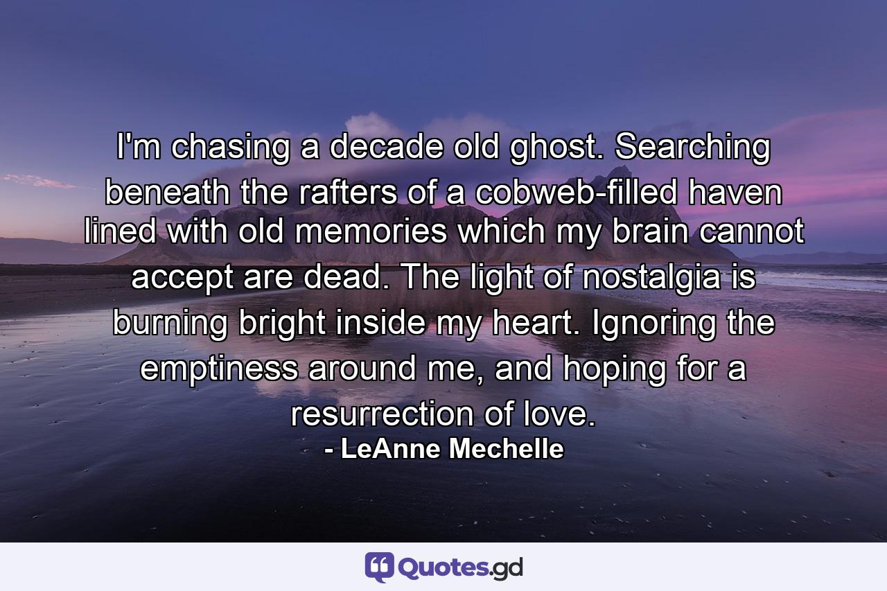 I'm chasing a decade old ghost. Searching beneath the rafters of a cobweb-filled haven lined with old memories which my brain cannot accept are dead. The light of nostalgia is burning bright inside my heart. Ignoring the emptiness around me, and hoping for a resurrection of love. - Quote by LeAnne Mechelle