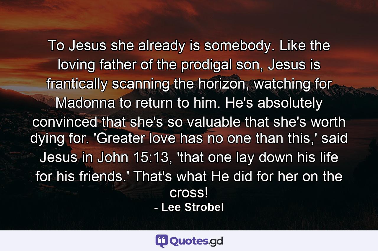 To Jesus she already is somebody. Like the loving father of the prodigal son, Jesus is frantically scanning the horizon, watching for Madonna to return to him. He's absolutely convinced that she's so valuable that she's worth dying for. 'Greater love has no one than this,' said Jesus in John 15:13, 'that one lay down his life for his friends.' That's what He did for her on the cross! - Quote by Lee Strobel