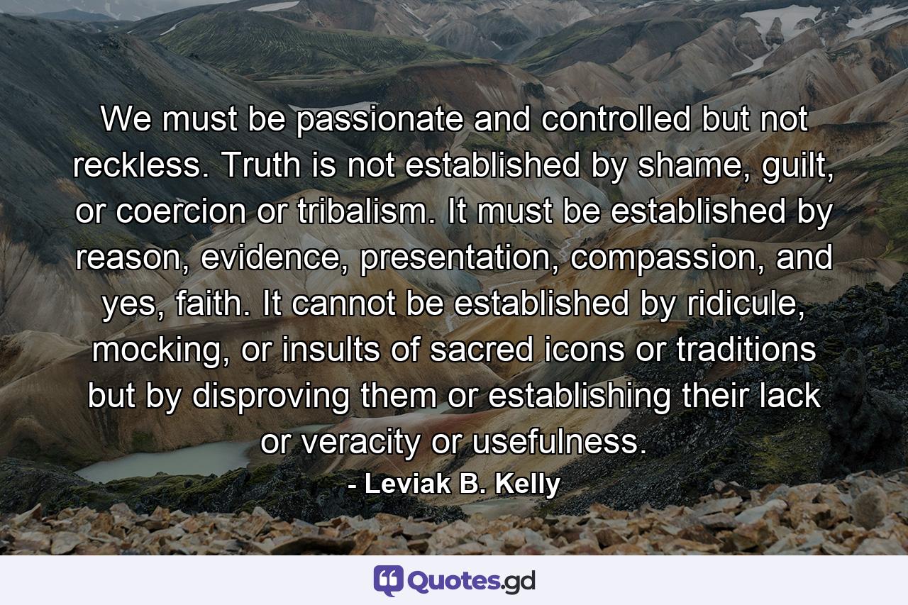 We must be passionate and controlled but not reckless. Truth is not established by shame, guilt, or coercion or tribalism. It must be established by reason, evidence, presentation, compassion, and yes, faith. It cannot be established by ridicule, mocking, or insults of sacred icons or traditions but by disproving them or establishing their lack or veracity or usefulness. - Quote by Leviak B. Kelly