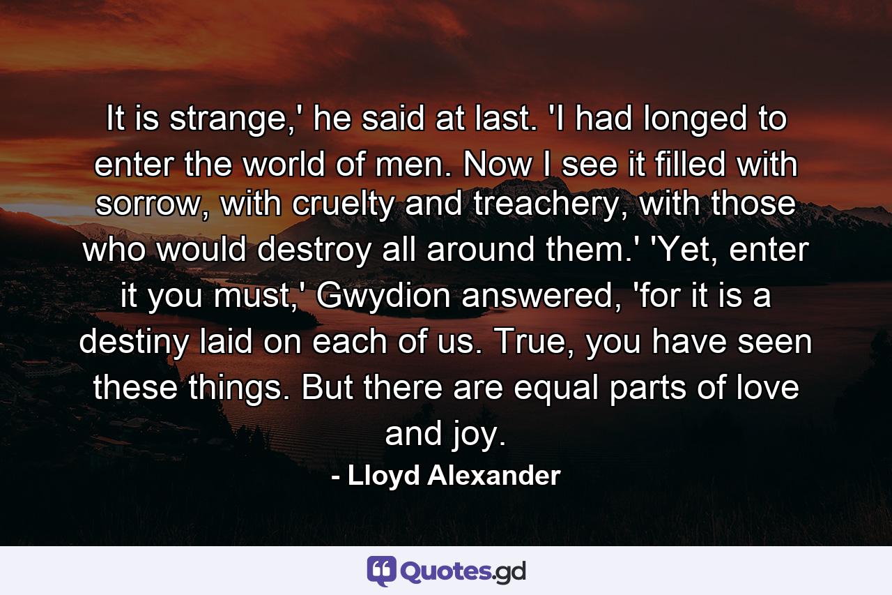 It is strange,' he said at last. 'I had longed to enter the world of men. Now I see it filled with sorrow, with cruelty and treachery, with those who would destroy all around them.' 'Yet, enter it you must,' Gwydion answered, 'for it is a destiny laid on each of us. True, you have seen these things. But there are equal parts of love and joy. - Quote by Lloyd Alexander