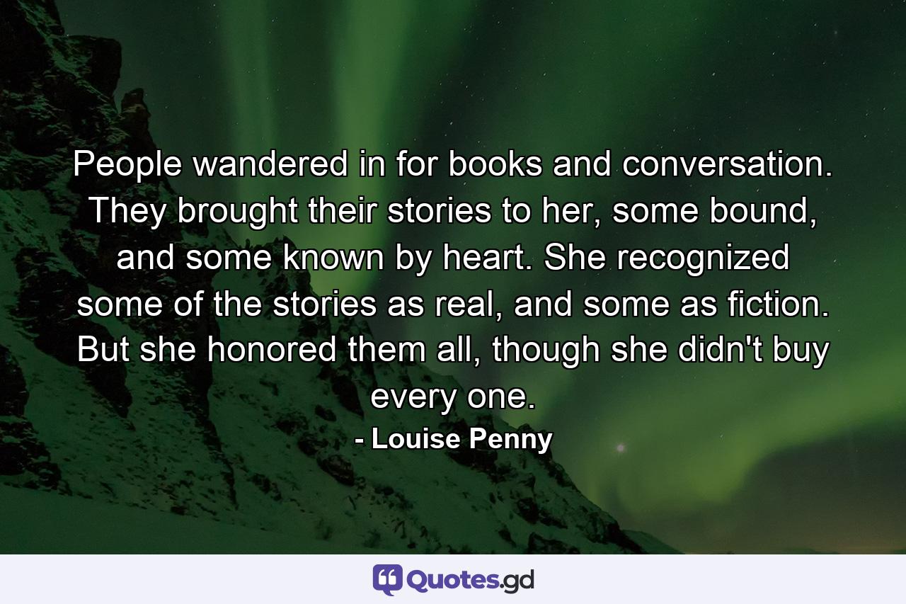 People wandered in for books and conversation. They brought their stories to her, some bound, and some known by heart. She recognized some of the stories as real, and some as fiction. But she honored them all, though she didn't buy every one. - Quote by Louise Penny