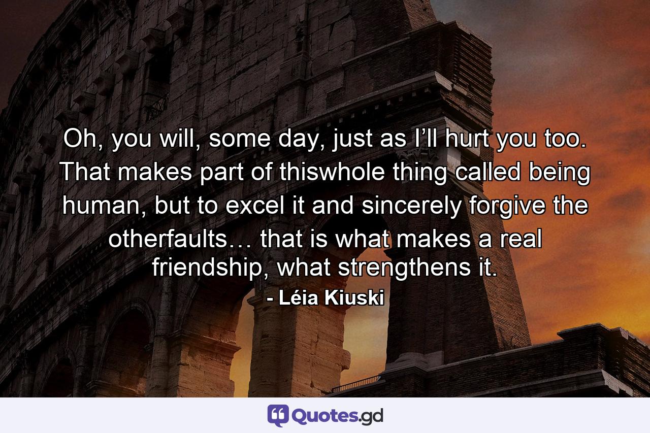 Oh, you will, some day, just as I’ll hurt you too. That makes part of thiswhole thing called being human, but to excel it and sincerely forgive the otherfaults… that is what makes a real friendship, what strengthens it. - Quote by Léia Kiuski