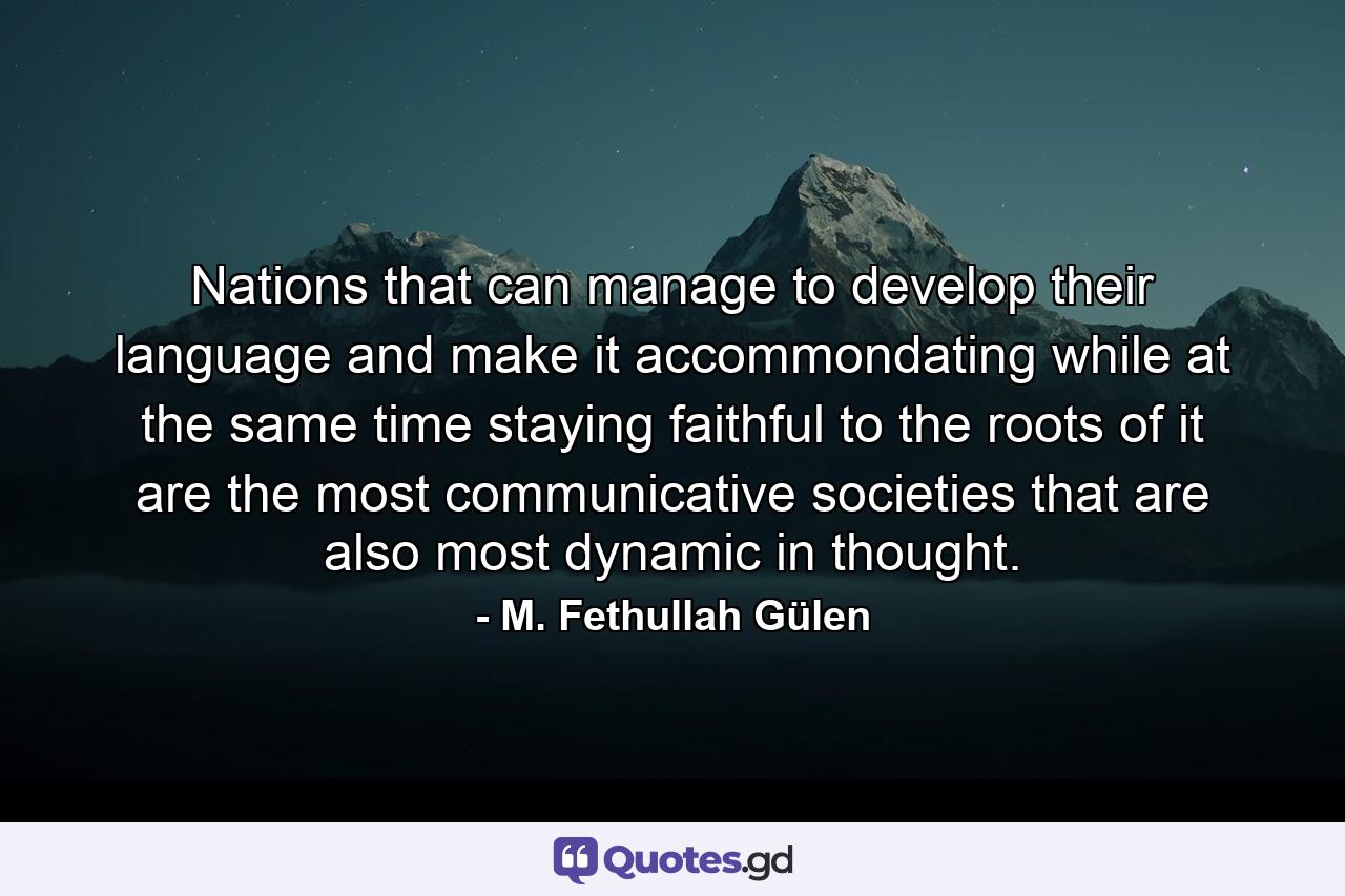 Nations that can manage to develop their language and make it accommondating while at the same time staying faithful to the roots of it are the most communicative societies that are also most dynamic in thought. - Quote by M. Fethullah Gülen