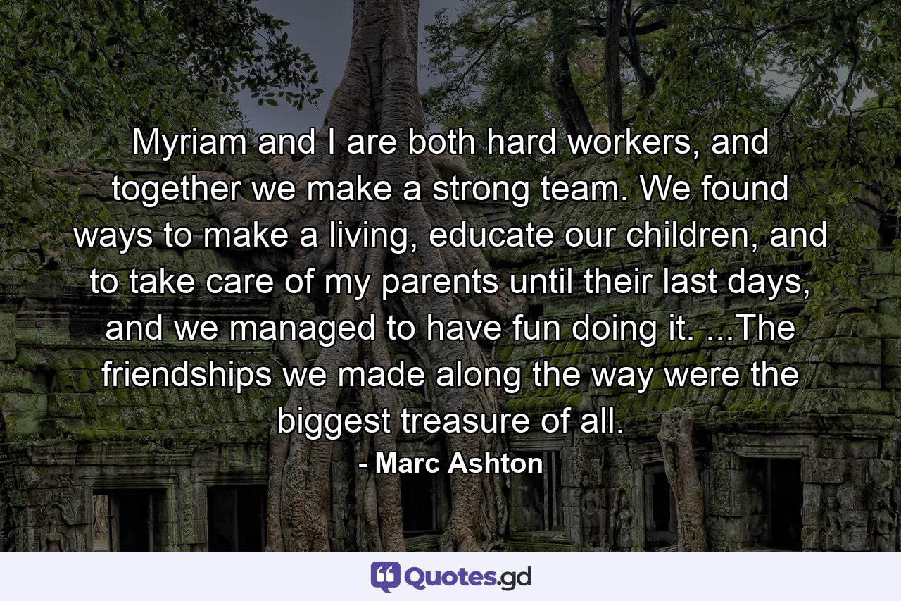 Myriam and I are both hard workers, and together we make a strong team. We found ways to make a living, educate our children, and to take care of my parents until their last days, and we managed to have fun doing it. ...The friendships we made along the way were the biggest treasure of all. - Quote by Marc Ashton