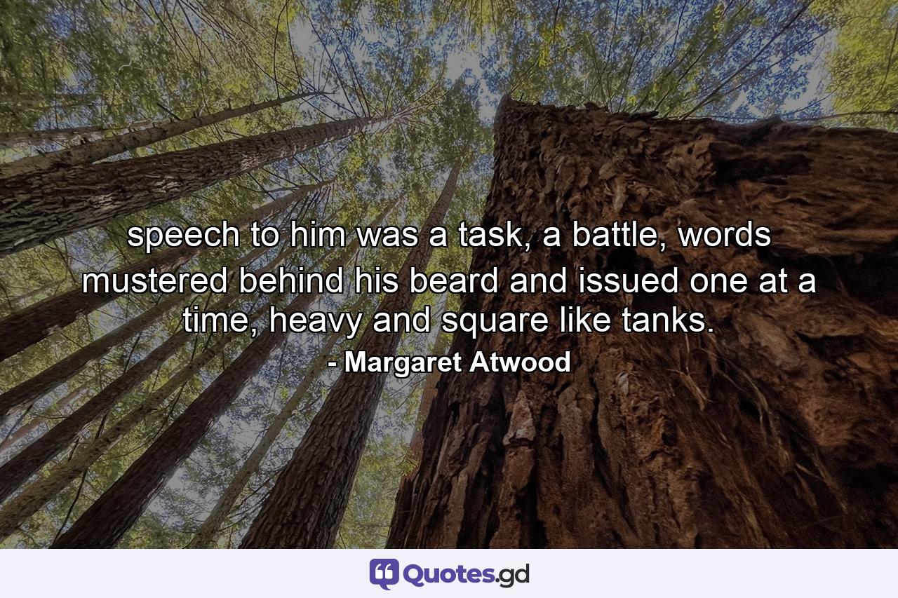 speech to him was a task, a battle, words mustered behind his beard and issued one at a time, heavy and square like tanks. - Quote by Margaret Atwood