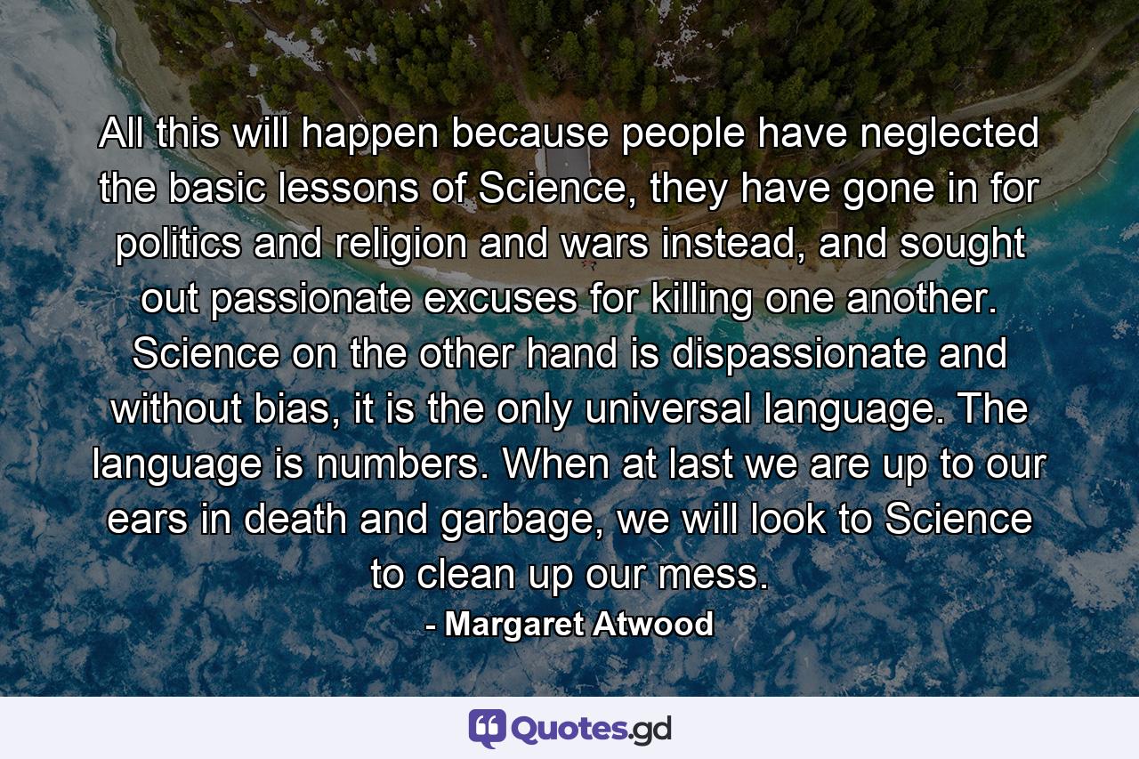 All this will happen because people have neglected the basic lessons of Science, they have gone in for politics and religion and wars instead, and sought out passionate excuses for killing one another. Science on the other hand is dispassionate and without bias, it is the only universal language. The language is numbers. When at last we are up to our ears in death and garbage, we will look to Science to clean up our mess. - Quote by Margaret Atwood