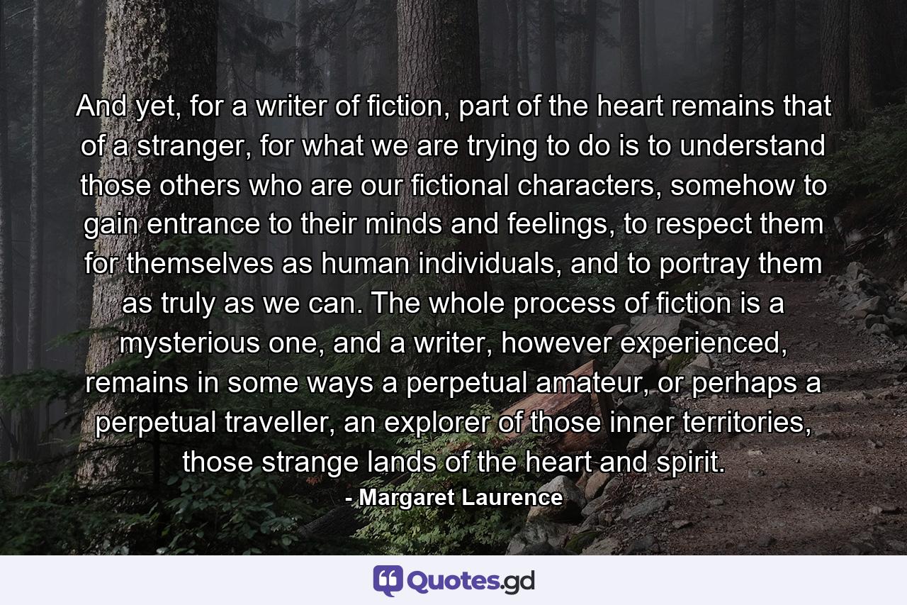 And yet, for a writer of fiction, part of the heart remains that of a stranger, for what we are trying to do is to understand those others who are our fictional characters, somehow to gain entrance to their minds and feelings, to respect them for themselves as human individuals, and to portray them as truly as we can. The whole process of fiction is a mysterious one, and a writer, however experienced, remains in some ways a perpetual amateur, or perhaps a perpetual traveller, an explorer of those inner territories, those strange lands of the heart and spirit. - Quote by Margaret Laurence