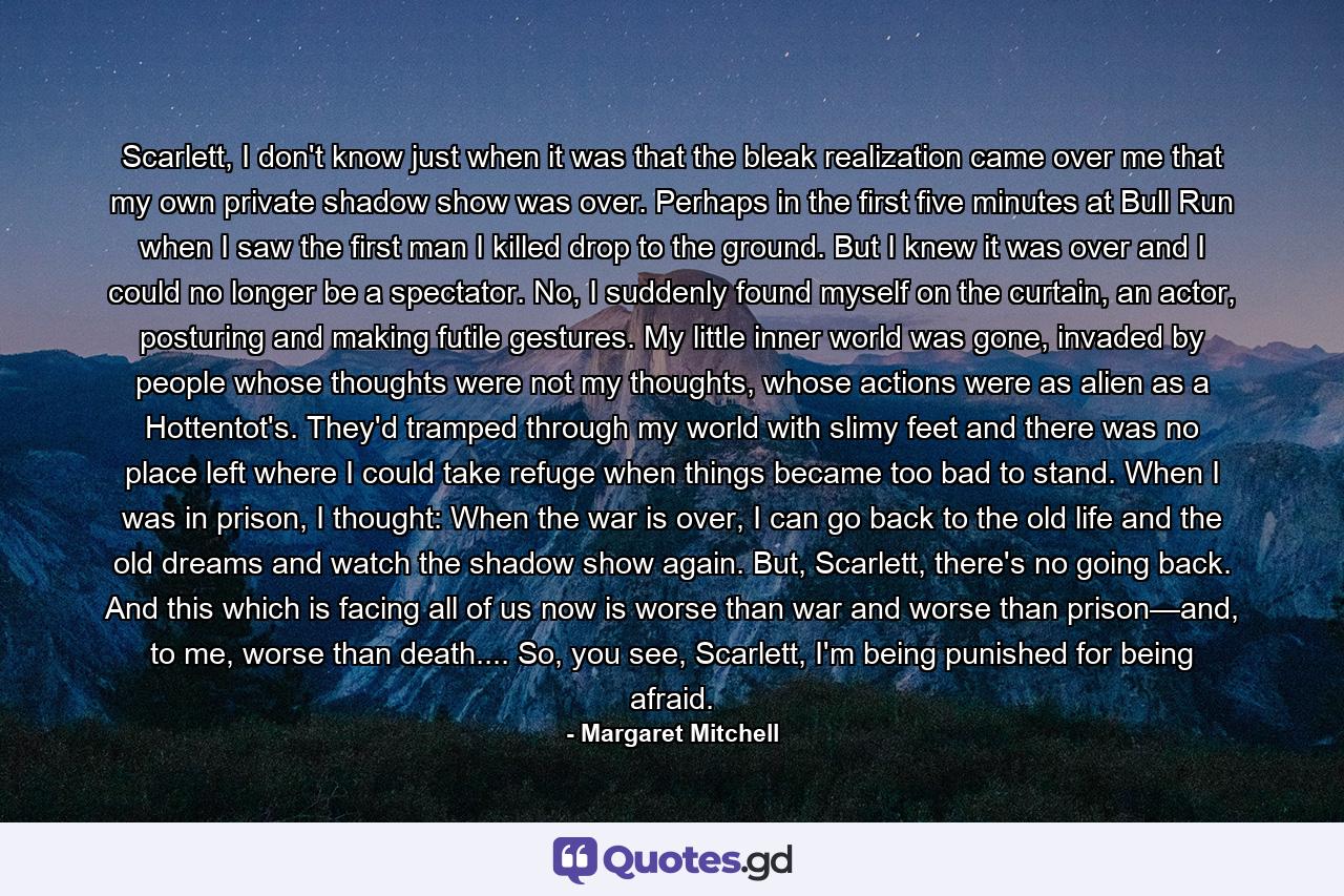 Scarlett, I don't know just when it was that the bleak realization came over me that my own private shadow show was over. Perhaps in the first five minutes at Bull Run when I saw the first man I killed drop to the ground. But I knew it was over and I could no longer be a spectator. No, I suddenly found myself on the curtain, an actor, posturing and making futile gestures. My little inner world was gone, invaded by people whose thoughts were not my thoughts, whose actions were as alien as a Hottentot's. They'd tramped through my world with slimy feet and there was no place left where I could take refuge when things became too bad to stand. When I was in prison, I thought: When the war is over, I can go back to the old life and the old dreams and watch the shadow show again. But, Scarlett, there's no going back. And this which is facing all of us now is worse than war and worse than prison—and, to me, worse than death.... So, you see, Scarlett, I'm being punished for being afraid. - Quote by Margaret Mitchell