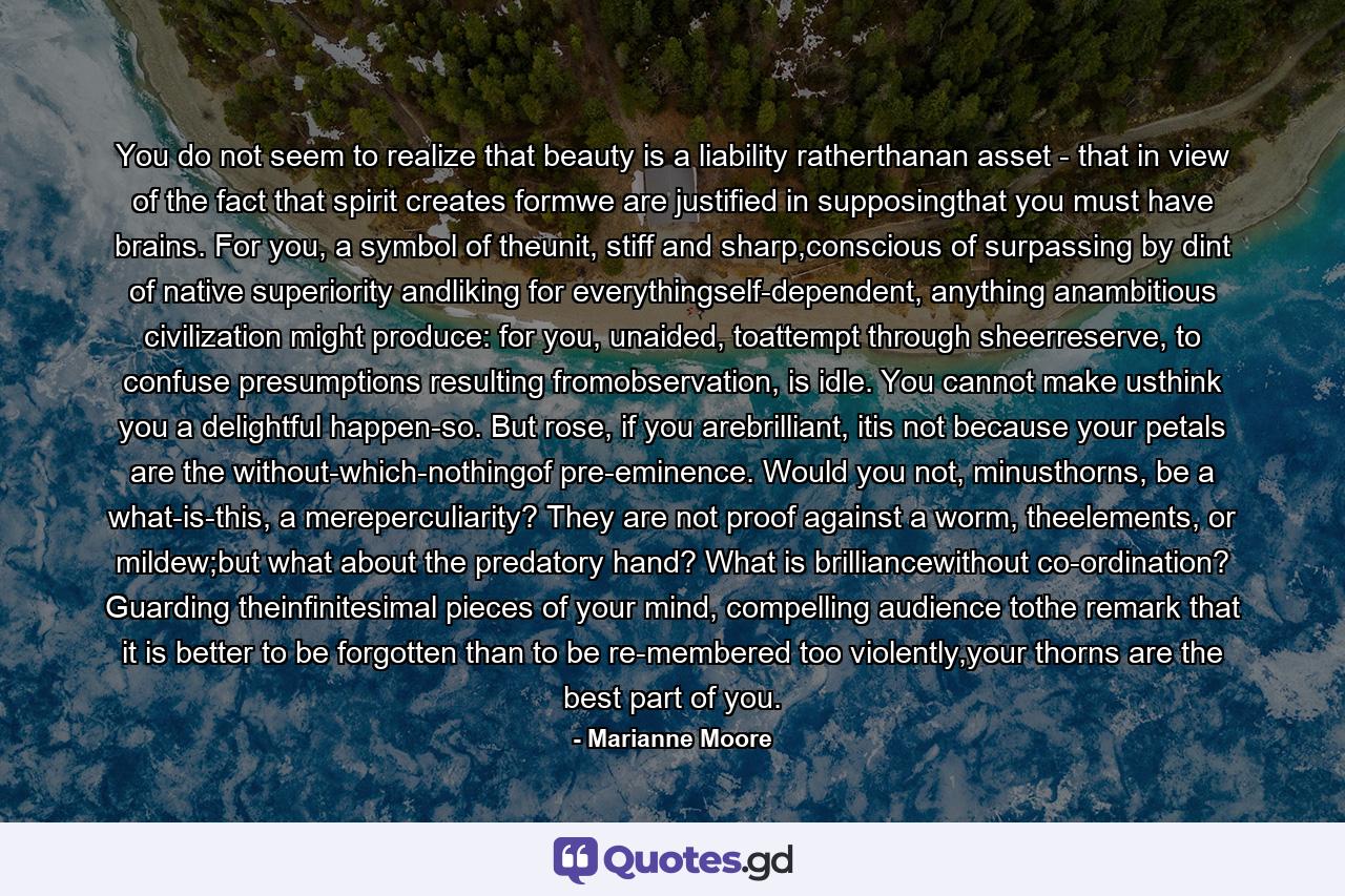 You do not seem to realize that beauty is a liability ratherthanan asset - that in view of the fact that spirit creates formwe are justified in supposingthat you must have brains. For you, a symbol of theunit, stiff and sharp,conscious of surpassing by dint of native superiority andliking for everythingself-dependent, anything anambitious civilization might produce: for you, unaided, toattempt through sheerreserve, to confuse presumptions resulting fromobservation, is idle. You cannot make usthink you a delightful happen-so. But rose, if you arebrilliant, itis not because your petals are the without-which-nothingof pre-eminence. Would you not, minusthorns, be a what-is-this, a mereperculiarity? They are not proof against a worm, theelements, or mildew;but what about the predatory hand? What is brilliancewithout co-ordination? Guarding theinfinitesimal pieces of your mind, compelling audience tothe remark that it is better to be forgotten than to be re-membered too violently,your thorns are the best part of you. - Quote by Marianne Moore