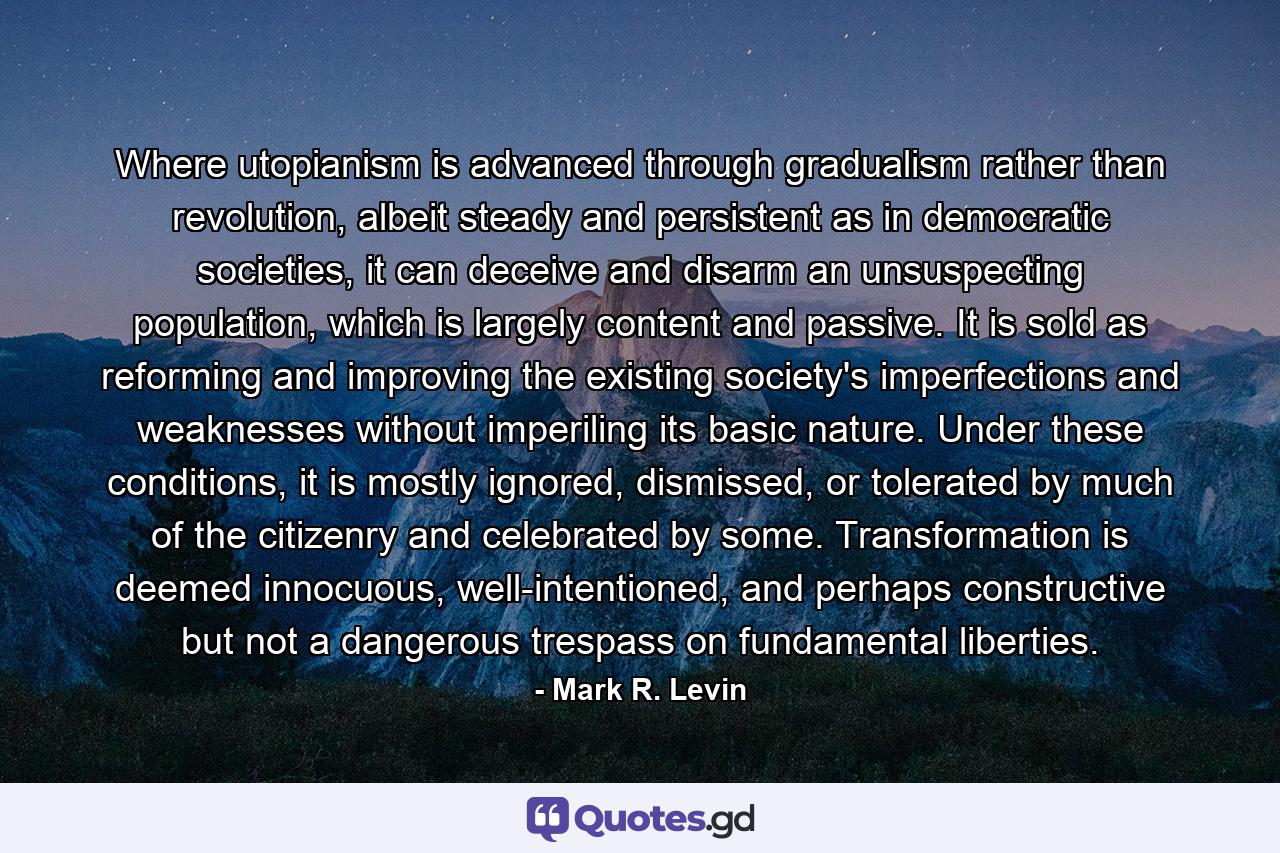 Where utopianism is advanced through gradualism rather than revolution, albeit steady and persistent as in democratic societies, it can deceive and disarm an unsuspecting population, which is largely content and passive. It is sold as reforming and improving the existing society's imperfections and weaknesses without imperiling its basic nature. Under these conditions, it is mostly ignored, dismissed, or tolerated by much of the citizenry and celebrated by some. Transformation is deemed innocuous, well-intentioned, and perhaps constructive but not a dangerous trespass on fundamental liberties. - Quote by Mark R. Levin