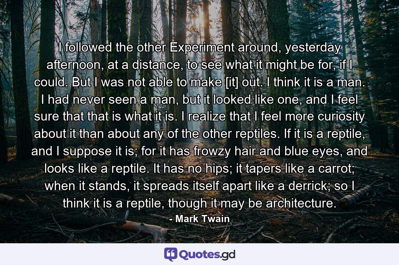 I followed the other Experiment around, yesterday afternoon, at a distance, to see what it might be for, if I could. But I was not able to make [it] out. I think it is a man. I had never seen a man, but it looked like one, and I feel sure that that is what it is. I realize that I feel more curiosity about it than about any of the other reptiles. If it is a reptile, and I suppose it is; for it has frowzy hair and blue eyes, and looks like a reptile. It has no hips; it tapers like a carrot; when it stands, it spreads itself apart like a derrick; so I think it is a reptile, though it may be architecture. - Quote by Mark Twain