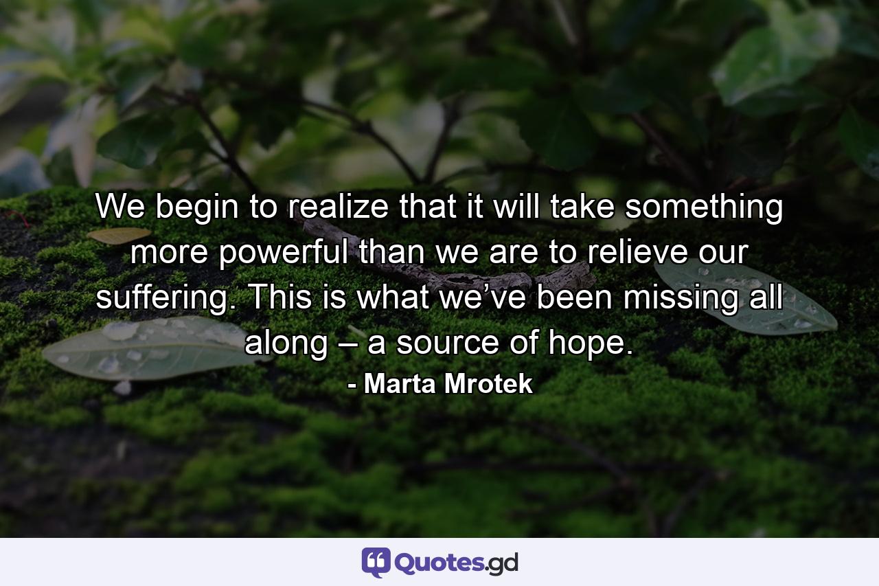 We begin to realize that it will take something more powerful than we are to relieve our suffering. This is what we’ve been missing all along – a source of hope. - Quote by Marta Mrotek